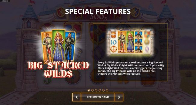 Big Stacked Wilds - every 3x wilds on a reel become a big stacked wild. A big white knight on reels 1 or2, plus a big black knight wild on reels 4 or 5 triggers Jousting Bonus. The big princess wild on the middle reel triggers the Proncess Wilds feature.