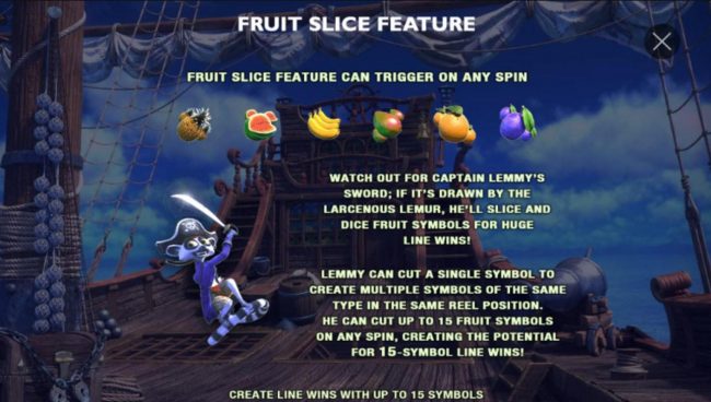 Fruit Slice Feature can tirgger on any spin! Lemmy can cut a single fruit symbol to create multiple symbols of the same type in the same reel position. He can cut up to 15 fruit symbols on any spin, creating the potential for 15-symbol line wins.