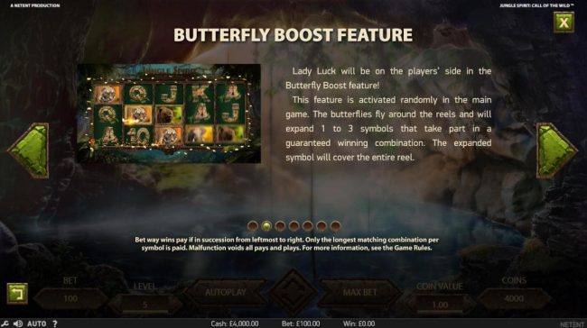 Butterfly Boost Feature - This feature is activated randomly in the main game. The butterfllies fly around the reels and will expand 1 to 3 symbols that take part in a guaranteed winning combination.