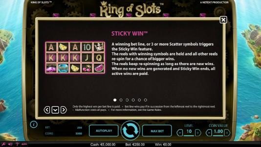 Sticky Win - a winning bet line, or 3 or more scatter symbols triggers the Sticky Win feature. The reels with winning symbols are held and all other reels re-spin for a chance of bigger wins. The reels keep re-spinning as long as there are new wins. When