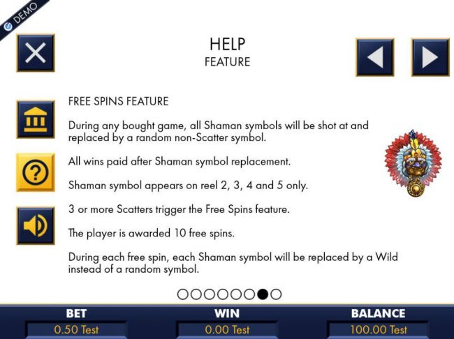 During any bought game, all Shaman symbols will be shot at and replaced by a random non-scatter symbol. 3 or more scatters triiger the free spins feature. Player is awarded 10 free spins.