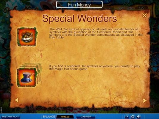 Special Wonders - The Wild Cat symbol aooears on all reels and substitutes for all symbols with the exception of the Scattered Rabbit and hat symbols and the Special Wonder combinations as displayed in the Pay Table. If you find 3 scattered Hat symbols an