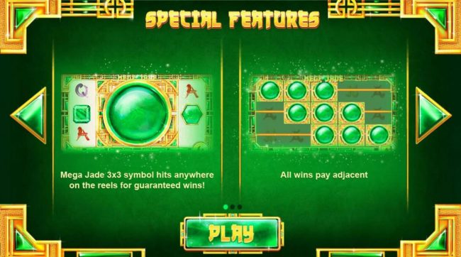 Special Features - Mega Jade 3x3 symbol hits anywhere on the reels guarnteed wins! All wins pay adjacent.