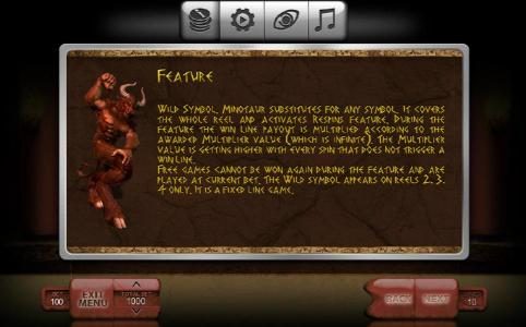 Minotaur substitutes for any symbol. It covers the whole reel and activates respins feature. During the feature the win line payout is multiplied according to the awarded multiplier value. The multiplier value is getting higher with every spin that does n