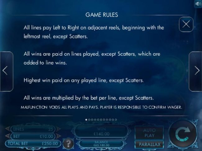 Game Rules - All lines pay left to right on adjacent reels, beginning with the leftmost reel, except scatters. All lines are paid as played, except scatters, which are added to line wins. Highest win paid on any played line, except scatters.