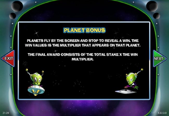 Planet Bonus - Planets fly by the screen and stop to reveal a win. The win vaules is the multiplier that appears on that planet.