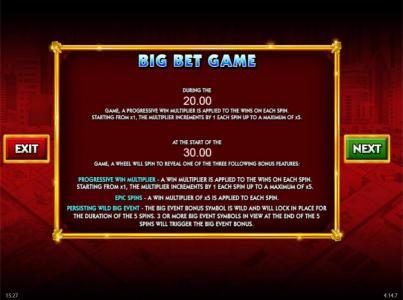 Big Bet Game - During the 20.00 game, a progressive win multiplier is applied to the wins on each spin. Starting from x1, the multiplier increments by 1 each spin up to a maximum of x5. Ath the start of the 30.00 game, a wheel will spin to reveal one of t