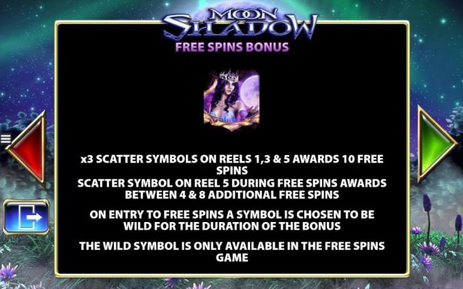 Free Spins Bonus - x3 scatter symbols on reels 1, 3 and 5 awards 10 free spins. Scatter symbol on reel 5 during free spins awards between 4 and 8 additional free spins.