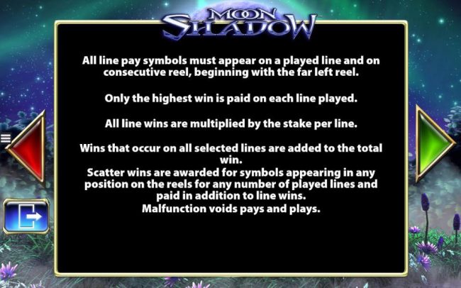 All line symbols must appear on a played line and on consecutive reel, beginning with the far left. Only the highest win is paid on each line played. All wins are multiplied by the stake per line.