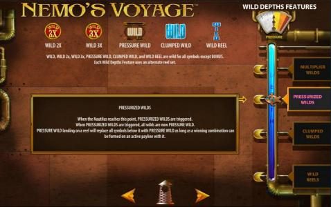 Pressurized Wilds - When the Nautilus reaches this point, PRESURIZED WILDS are triggered. When PRESSURIZED WILDS are triggered, all wilds are now PRESSUREIZED WILD. Pressure WILD landing on a reel will replace all symbols below it with Pressure Wild as lo