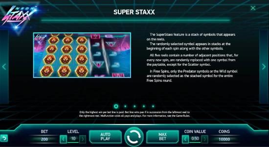 The Super Staxx feature is a stack of symbols that appears on the reels. The randomly selected symbol appears in stacks at the beginning of each spin along with the other symbols. All five reels contain a number of adjacent positions that, for every new s