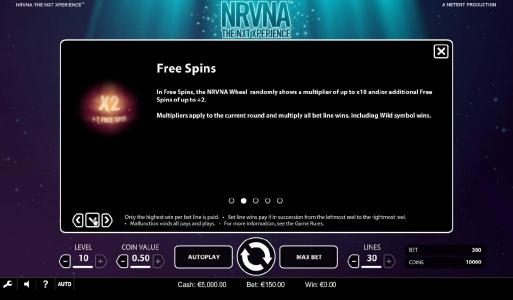 Free Spins - In free spins, the NRVNA wheel randomly shows a multiplier of up to x10 and/or additional free spins of up to +2. Multipliers apply to the current round and multiply all bet line wins, including wild symbol wins.