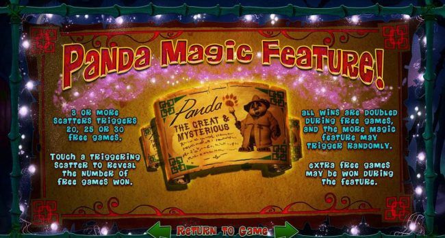 Panda Magic Feature - 3 or more scatters triggers 20, 25 or 30 free games. All wins are doubled during free games, and the more magic feature may trigger randomly.