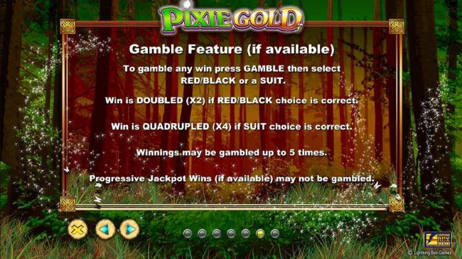 Gamble Feature - To gamble any win press Gamble then select red/black or a suit. Win is doubled (X2) if red/black choice is correct. Win is quadrupled (X4) if suit choice is correct. Winnings may be gambled up to 5 times.