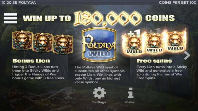Win up to 180,000 coins! Hitting 3 bonus lions turn them into sticky wilds and trigger the Flames of War bonus game with 3 free spins. Poltava wild symbol substitutes all other symbols except lion.