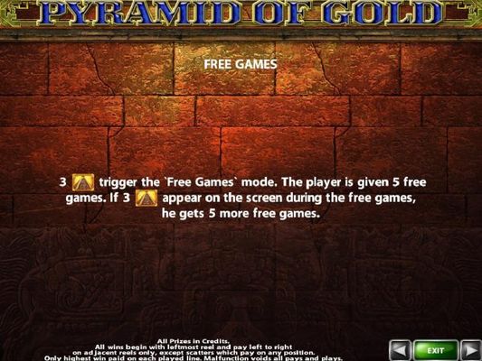 Free Games - three pyramid symbols trigger the Free Games mode. The player is given 5 free games. If 3 pyramid symbols appear on the screen during the free games, they get 5 more free games.