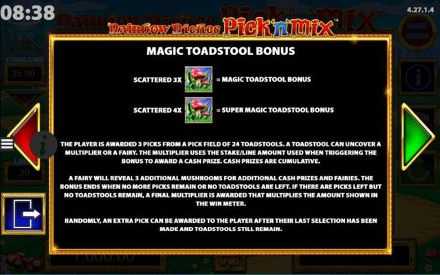 Magic Toadstool Bonus Game Rules - The player is awarded 3 picks from a field of 24 toadstools. A toadstool can uncover a multiplier or a fairy. The multiplier uses the stake/line amount used when triggering the bonus to award a cash prize. Cash prizes ar