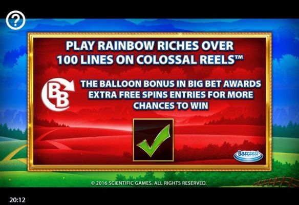 Play Rainbow Riches Over 100 Lines on Colossal Reels. The Balloon Bonus in Big Bet awards extra free spins entries for more chances to win.
