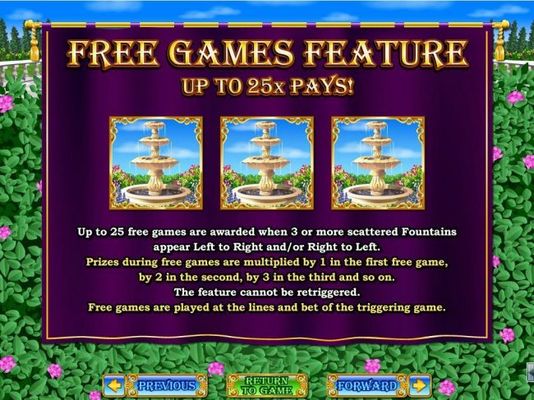 Free Games Feature - Up to 25x pays! Up to 25 free games are awarded when 3 or more scattered Fountains appear left to right and/or right to left.