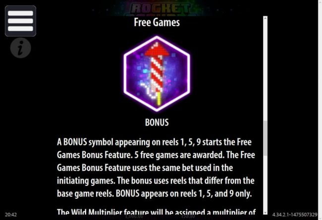 Free Games Bonus - A bonus symbol appearing on reels 1, 5 and 9 starts the Free Games Bonus Feature. 5 free games are awarded. The Free Games Feature uses the same bet used in the initiating games.
