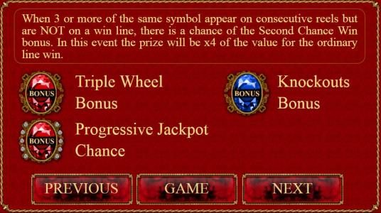 When 3 or more of the same bonus symbol appear on consecutive reels but are not on a line, there is a chance of the Second Chance Win bonus. In this event the prize will be x4 of the value for the ordinary line win.