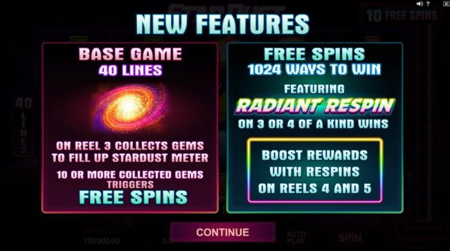 New game features - Base game 40 lines. A galaxy symbol on reel colects gems to fill up stadust meter. 10 or more collected gems trigger free spins. Free Spins 1024 ways to win featuring Radiant respin on 3 or 4 of a kind wins. Boost rewards with respins