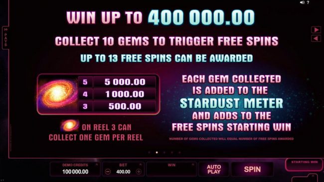Win up to 400,000.00! Collect 10 gems to trigger free spins. Up to 13 free spins can be awarded. Galaxy symbol paytable - a five of a kind pays 5,000.00 - Galaxy symbol on reel 3 can collect one gem per reel. Each gem collected is added to the Stardust me