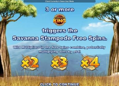 Three or more game logo symbols triggers the Savanna Stampede Free Spins. Wild multipliers in the free spins combine, potentially multiplying win by x64