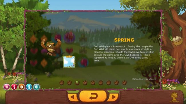 Sping - Owl Wild gives a free re-spin. During the re-spin the owl wild will move one spot in a random straight or diagonal direction. Should the Owl move to a position outside the game area the Owl disappears. This is repeated as long as there is an owl i