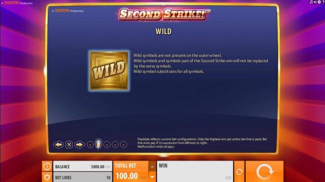 Wild symbols are not present on the outer wheel. Wild symbols and symbols part of the Second Strike win will not be replaced by the extra symbols. Wild symbol substitutes for all symbols.