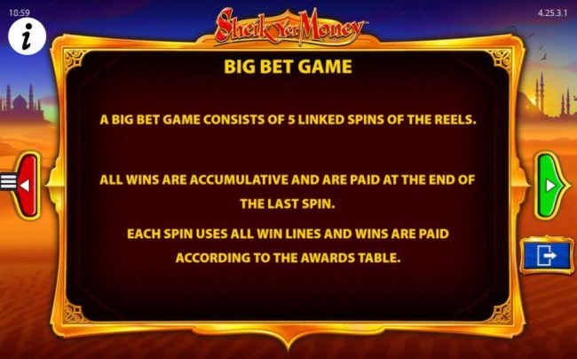 A big bet game consists of 5 linked spins of the reels. All wins are cumulative and are paid at the end of the last spin. Each spin uses all win lines and wins are paid according to the awards table.