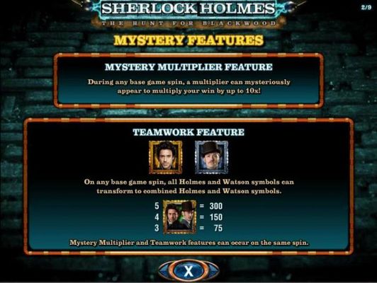 Mystery Multiplier Feature - During any base game spin, a multiplier can mysteriously appear to multiply your win by up to 10x! Teamwork Feature - On any base game spin, all Holmes and Watson symbols can transform to combine Holmes and Watson symbols thus
