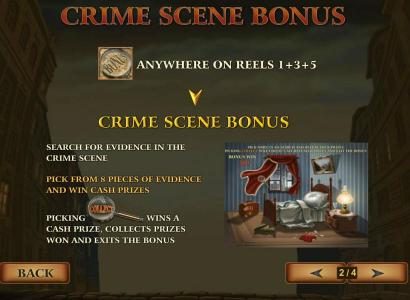 Three magnifying glass bonus symbols anywhere on reels 1, 3 and 5 triggers the Crime Scene Bonus feature. Search for evidence. Pick from 8 pieces of evidence and win cash prizes. Picking collect wins a cash prize, collects prizes won and exits the bonus.