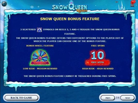 Snow Queen Bonus Feature - 3 scattered castle symbols on reels 2, 3 and 4 trigger the Snow Queen Bonus Feature. The bonus feature offers two different options to select from, Bonus Wheel or 10 Free Spins.