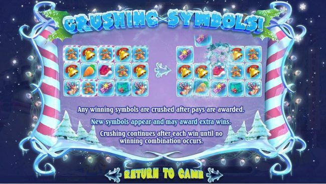 Crushing Symbols! Winning symbols are crushed after pays are awarded. New symbols appear and may award extra wins! Crushing continues after each win until no winning combnation occurs.