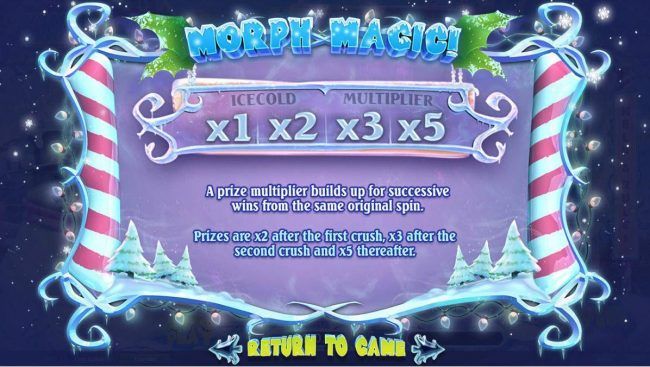 Morph Magic - A prize multiplier builds up for succesive wins from the same original spin. Prizes are x2 after the frist crush, x3 after the 2nd crush and x5 thereafter.