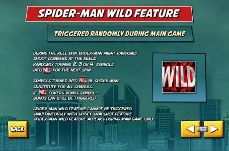 Wild Feature - Triggered Randomly During Main Game. During the reel spin Spider-Man might randomly shoot cobwebs at the reels, randomly turning 2, 3 or 4 symbols into wilds for the next spin. Symbols turned into wilds by Spider-Man substitute for all symb