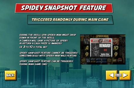 Spidey Snapshot Feature - Triggered randomly during main game. During the reels spin Spider-Man might Drop down in front of the reels. A camera will snap a picture of spidey. In return a cash prize is awarded of 3 to 10 x total bet. Spidey Snapshot Featur