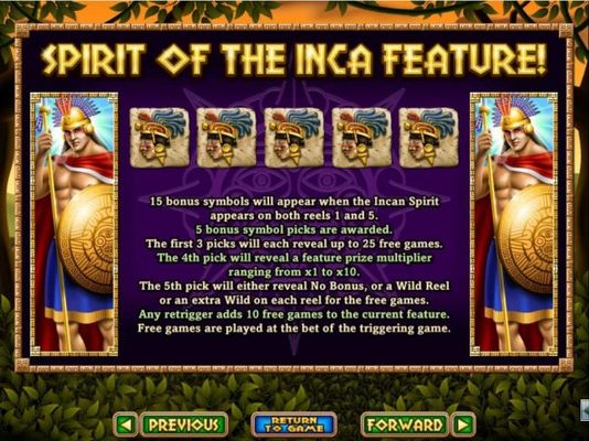 15 bonus symbols will appear when Incan Spirit appears on both reels 1 and 5. 5 Bonus symbol picks are awarded. Win up to 25 free games with a prize multiplier up to 10x.