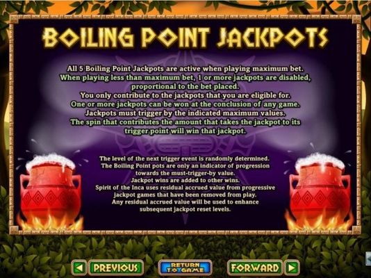 Boiling Point Jackpots - All 5 Boiling Point Jackpots are active when playing maximum bet. One or more jackpots can be won at the conclusion of any game.