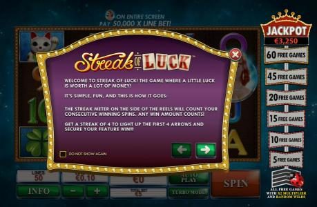 The streak meter on the side of the reels will count your consecutive winning spins. Any win amount counts. Get a streak of 4 to light up the first 4 arrows and secure your feature win!