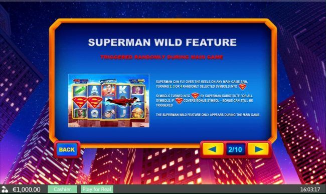 Superman Wild Feature - Triggered randomly during main game. Superman can fly over the reels on any main game spin, turning 2, 3 or 4 randomly selected symbols into wilds.