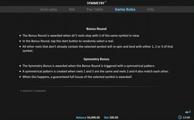 The Bonus Round is awarded when all 5 reels stop with 3 of the same symbol in view. The Symmetry Bonus is awarded when a symmetrical pattern is created when reels 1 and 5 are the same and reels 2 and 4 also match each other.