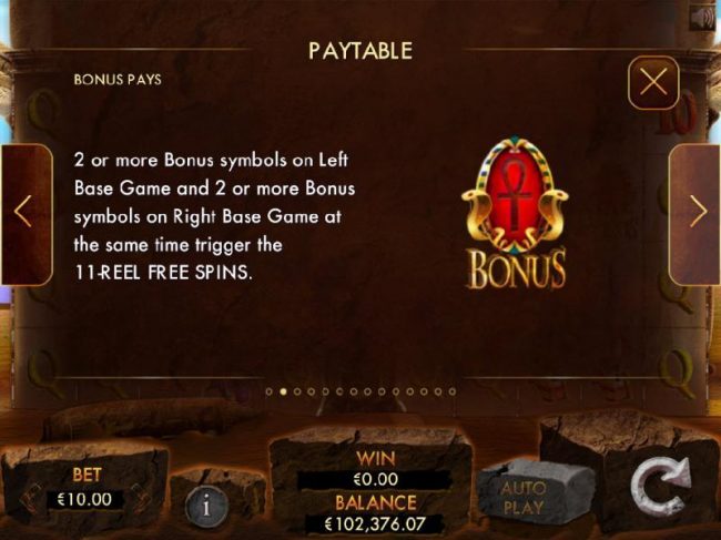 Bonus Pays - Two or more Ankh bonus symbols on left base game and two or more bonus symbols on right base game at the same time trigger the 11-reel free spins.