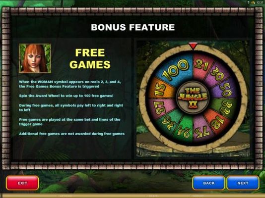 Free Games Bonus Feature - When the woman symbol appears on reels 2, 3 and 4, the free games bonus feature is triggered. Spn the Award Wheel to win up to 100 free games!