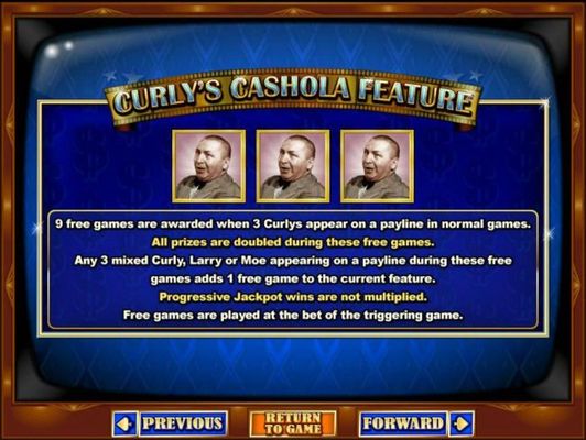 Curlys Cashola Feature is triggered when 3 Curlys appear on a payline in normal games awards 9 free games.