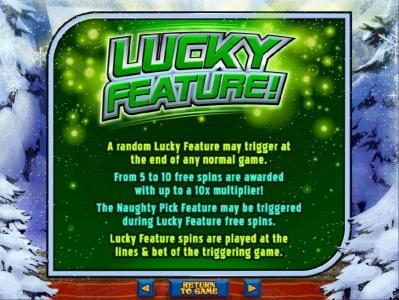 Lucky Feature - A random lucky feature may trigger at the end of any normal game. From 5 to 10 free spins are awarded with up to a 10x multiplier!