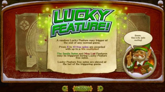 A random Lucky Feature may trigger at the end of any normal game. From 5 to 10 free spins are awarded with up to a 10x multiplier! Lucky Feature free spins are played at the bet of the triggering game.