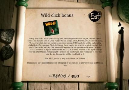 Wild Click bonus - Every time that a wild symbol completes a winning combination for you, Master Fu will catch a Koi fish and save it. Once Master Fu has caught 5 fish, the WILD CLICK Bonus Starts.