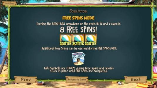 Free Spins Mode - Earning the Beach Ball scatter anywhere on the reels 3, 4 and 5 awards 8 free spins! Additional free spins can be earned during free spins mode. Wild symbols are clingy during free spins and remain stuck in place until free spins are com